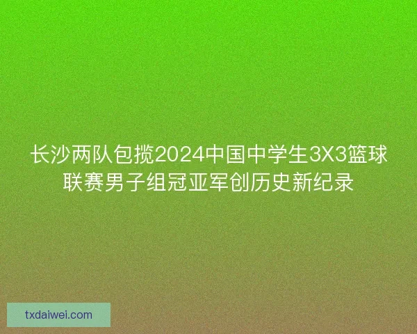 长沙两队包揽2024中国中学生3X3篮球联赛男子组冠亚军创历史新纪录