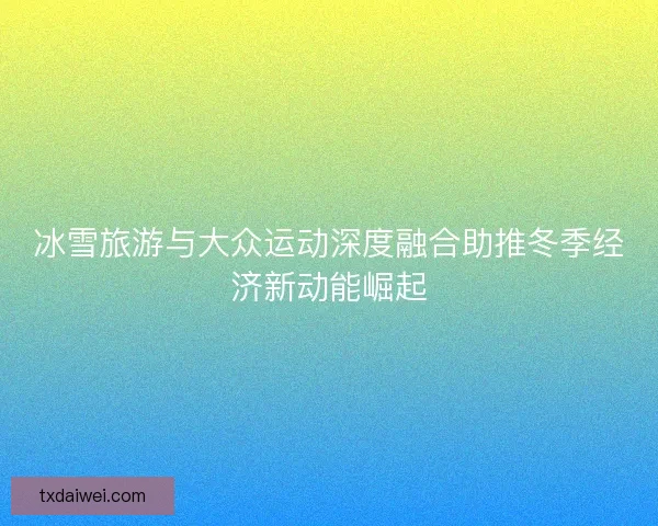 冰雪旅游与大众运动深度融合助推冬季经济新动能崛起
