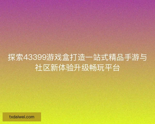 探索43399游戏盒打造一站式精品手游与社区新体验升级畅玩平台
